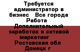 Требуется администратор в бизнес - Все города Работа » Дополнительный заработок и сетевой маркетинг   . Ростовская обл.,Донецк г.